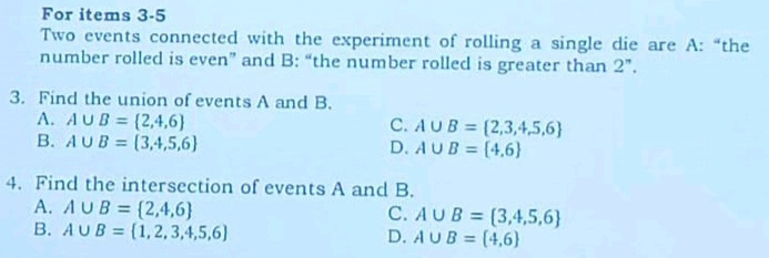 For items 3-5
Two events connected with the experiment of rolling a single die are A: “the
number rolled is even” and B: “the number rolled is greater than 2 ”.
3. Find the union of events A and B.
A. A∪ B= 2,4,6 C. A∪ B= 2,3,4,5,6
B. A∪ B= 3,4,5,6
D. A∪ B= 4,6
4. Find the intersection of events A and B.
A. A∪ B= 2,4,6
C. A∪ B= 3,4,5,6
B. A∪ B= 1,2,3,4,5,6
D. A∪ B= 4,6