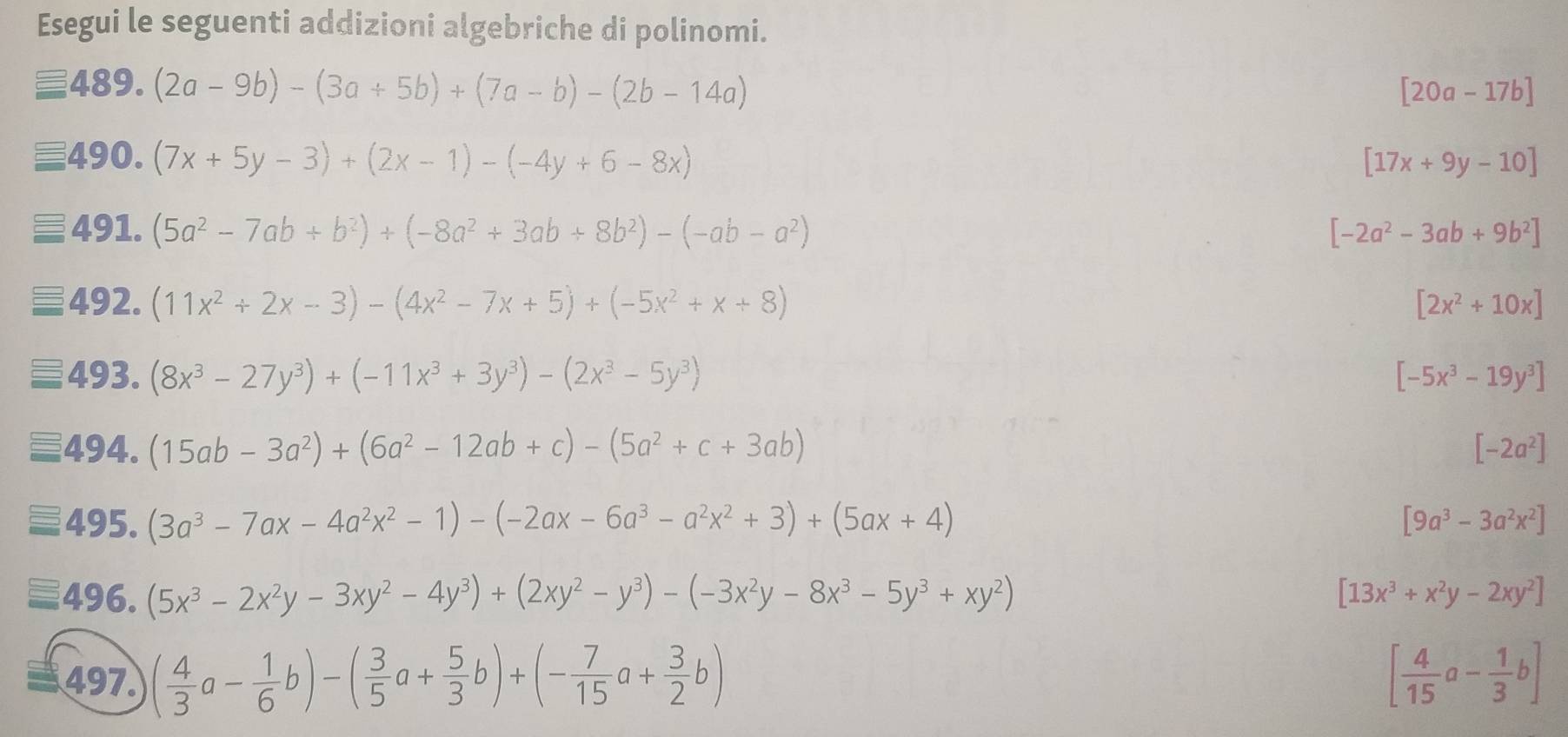 Esegui le seguenti addizioni algebriche di polinomi.
equiv 489.(2a-9b)-(3a+5b)+(7a-b)-(2b-14a)
[20a-17b]
equiv 490.(7x+5y-3)+(2x-1)-(-4y+6-8x)
[17x+9y-10]
491.(5a^2-7ab+b^2)+(-8a^2+3ab+8b^2)-(-ab-a^2)
[-2a^2-3ab+9b^2]
492.(11x^2+2x-3)-(4x^2-7x+5)+(-5x^2+x+8)
[2x^2+10x]
∠ C · (8x^3-27y^3)+(-11x^3+3y^3)-(2x^3-5y^3) [-5x^3-19y^3]
494. (15ab-3a^2)+(6a^2-12ab+c)-(5a^2+c+3ab) [-2a^2]
495. (3a^3-7ax-4a^2x^2-1)-(-2ax-6a^3-a^2x^2+3)+(5ax+4) [9a^3-3a^2x^2]
496. (5x^3-2x^2y-3xy^2-4y^3)+(2xy^2-y^3)-(-3x^2y-8x^3-5y^3+xy^2) [13x^3+x^2y-2xy^2]
497. ( 4/3 a- 1/6 b)-( 3/5 a+ 5/3 b)+(- 7/15 a+ 3/2 b) [ 4/15 a- 1/3 b]