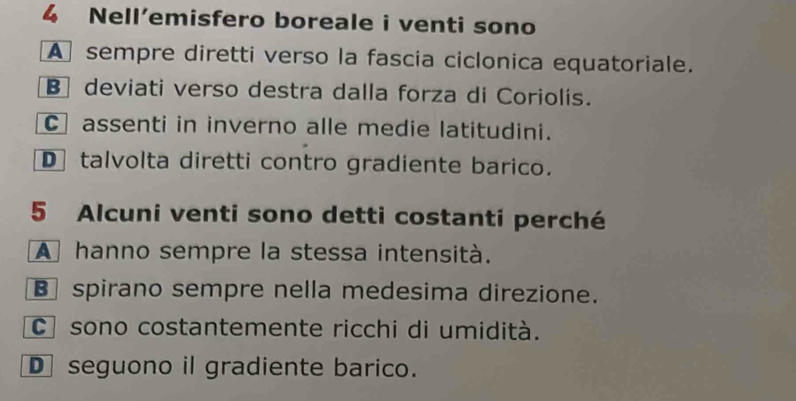 Nell’emisfero boreale i venti sono
A sempre diretti verso la fascia ciclonica equatoriale.
B] deviati verso destra dalla forza di Coriolis.
C assenti in inverno alle medie latitudini.
D talvolta diretti contro gradiente barico.
5 Alcuni venti sono detti costanti perché
A hanno sempre la stessa intensità.
B spirano sempre nella medesima direzione.
C sono costantemente ricchi di umidità.
D seguono il gradiente barico.