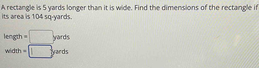 A rectangle is 5 yards longer than it is wide. Find the dimensions of the rectangle if 
its area is 104 sq-yards.
length =□ yards
width =□ yards