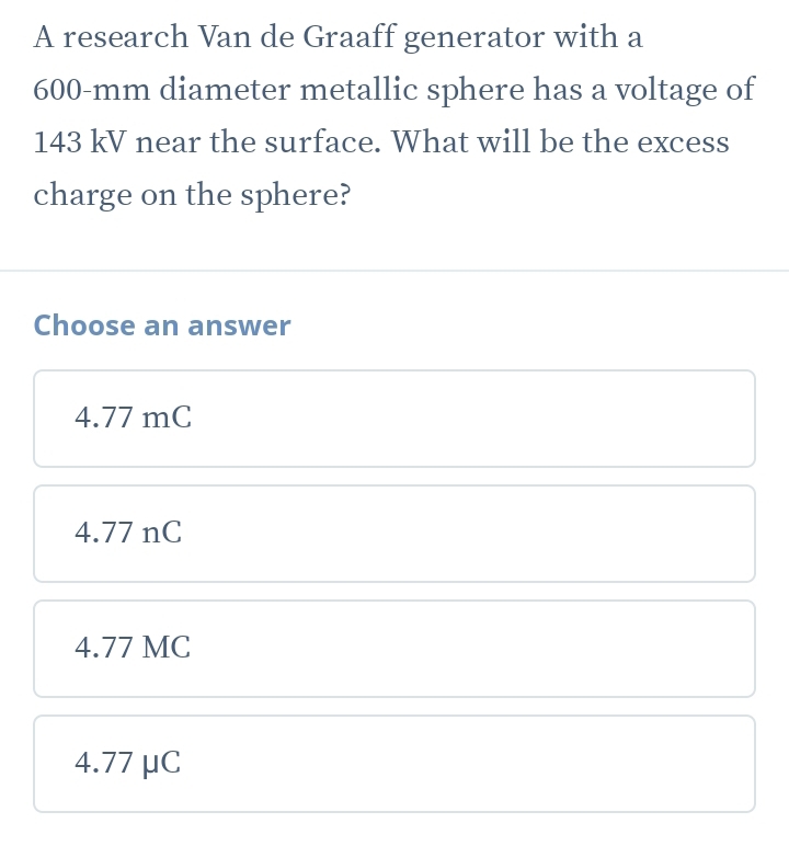 A research Van de Graaff generator with a
600-mm diameter metallic sphere has a voltage of
143 kV near the surface. What will be the excess
charge on the sphere?
Choose an answer
4.77 mC
4.77 nC
4.77 MC
4.77 μC