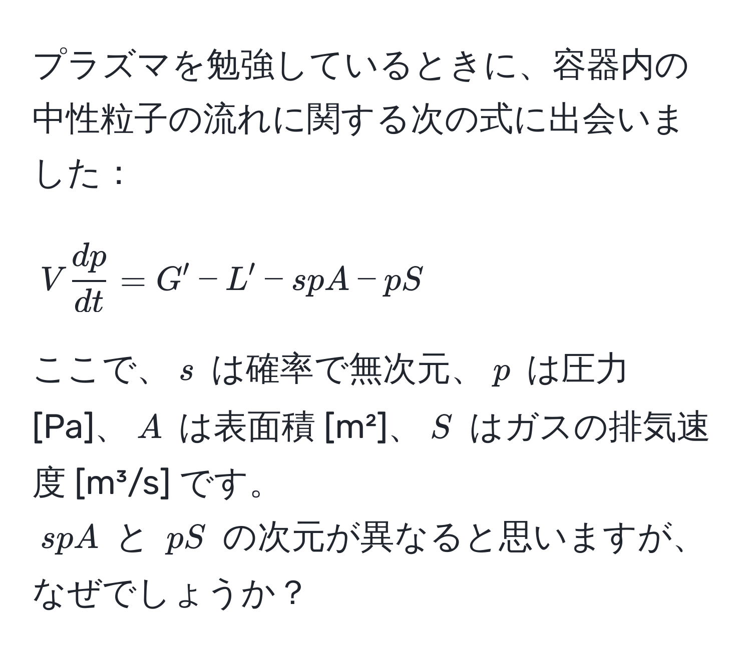 プラズマを勉強しているときに、容器内の中性粒子の流れに関する次の式に出会いました：  
[ V  dp/dt  = G' - L' - spA - pS ]  
ここで、$s$ は確率で無次元、$p$ は圧力 [Pa]、$A$ は表面積 [m²]、$S$ はガスの排気速度 [m³/s] です。  
$spA$ と $pS$ の次元が異なると思いますが、なぜでしょうか？