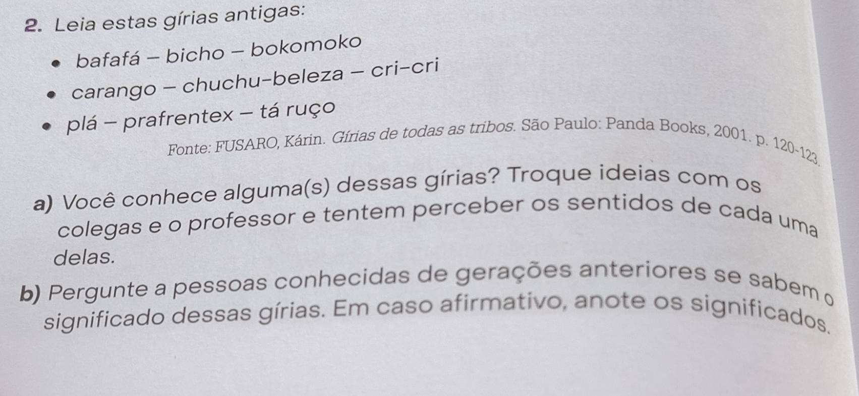 Leia estas gírias antigas: 
bafafá - bicho - bokomoko 
carango - chuchu-beleza - cri-cri 
plá - prafrentex - tá ruço 
Fonte: FUSARO, Kárin. Gírias de todas as tribos. São Paulo: Panda Books, 2001. p. 120-123
a) Você conhece alguma(s) dessas gírias? Troque ideias com os 
colegas e o professor e tentem perceber os sentidos de cada uma 
delas. 
b) Pergunte a pessoas conhecidas de gerações anteriores se sabem o 
significado dessas gírias. Em caso afirmativo, anote os significados.