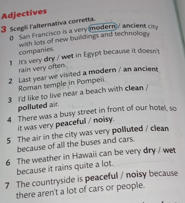 Adjectives 
3 Scegli l’alternativa corretta. 
0 San Francisco is a very modern/ ancient city 
with lots of new buildings and technology 
companies. 
1 It's very dry / wet in Egypt because it doesn't 
rain very often. 
2 Last year we visited a modern / an ancient 
Roman temple in Pompeii. 
3 I'd like to live near a beach with clean 
polluted air. 
4 There was a busy street in front of our hotel, so 
it was very peaceful / noisy. 
5 The air in the city was very polluted / clean 
because of all the buses and cars. 
6 The weather in Hawaii can be very dry / wet 
because it rains quite a lot. 
7 The countryside is peaceful / noisy because 
there aren’t a lot of cars or people.