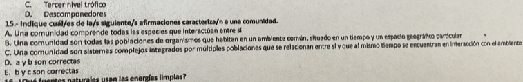 C. Tercer nivel trófico
D. Descomponedores
15.- Indique cuál/es de la/s siguiente/s afirmaciones caracteriza/n a una comunidad.
A. Una comunidad comprende todas las especies que interactúan entre sí
B. Una comunidad son todas las poblaciones de organismos que habitan en un ambiente común, situado en un tiempo y un espacio geográfico particular
C. Una comunidad son sistemas complejos integrados por múltiples poblaciones que se relacionan entre sl y que al mismo tiempo se encuentran en interacción con el ambiente
D. a y b son correctas
E.b y c son correctas
1 é fuentes paturales usan las energías limplas?