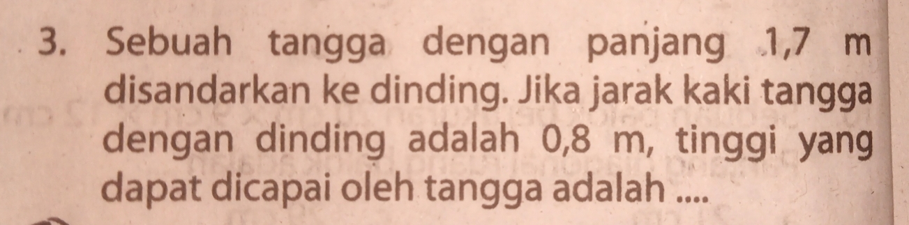 Sebuah tangga dengan panjang 1,7 m
disandarkan ke dinding. Jika jarak kaki tangga 
dengan dinding adalah 0,8 m, tinggi yang 
dapat dicapai oleh tangga adalah ....