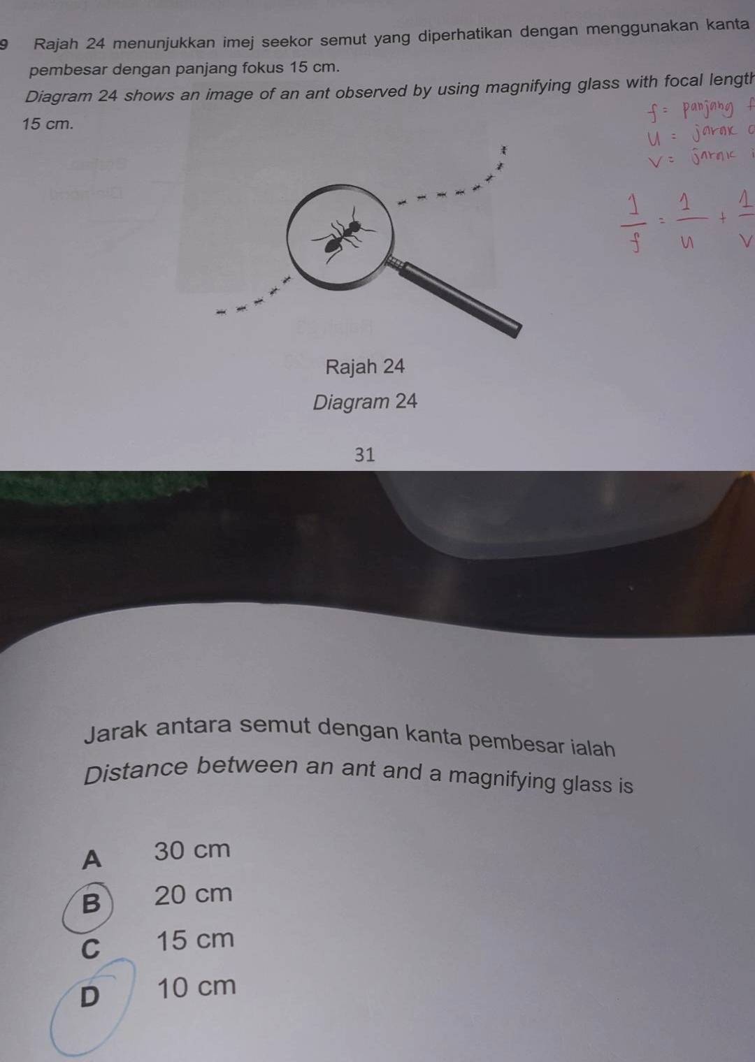 Rajah 24 menunjukkan imej seekor semut yang diperhatikan dengan menggunakan kanta
pembesar dengan panjang fokus 15 cm.
Diagram 24 shows an image of an ant observed by using magnifying glass with focal length
15 cm.
Rajah 24
Diagram 24
31
Jarak antara semut dengan kanta pembesar ialah
Distance between an ant and a magnifying glass is
A 30 cm
B 20 cm
c 15 cm
D 10 cm