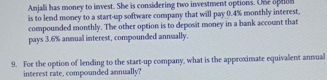 Anjali has money to invest. She is considering two investment options. One option 
is to lend money to a start-up software company that will pay 0.4% monthly interest, 
compounded monthly. The other option is to deposit money in a bank account that 
pays 3.6% annual interest, compounded annually. 
9. For the option of lending to the start-up company, what is the approximate equivalent annual 
interest rate, compounded annually?