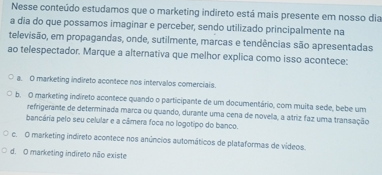 Nesse conteúdo estudamos que o marketing indireto está mais presente em nosso dia
a dia do que possamos imaginar e perceber, sendo utilizado principalmente na
televisão, em propagandas, onde, sutilmente, marcas e tendências são apresentadas
ao telespectador. Marque a alternativa que melhor explica como isso acontece:
a. O marketing indireto acontece nos intervalos comerciais.
b. O marketing indireto acontece quando o participante de um documentário, com muita sede, bebe um
refrigerante de determinada marca ou quando, durante uma cena de novela, a atriz faz uma transação
bancária pelo seu celular e a câmera foca no logotipo do banco.
c. O marketing indireto acontece nos anúncios automáticos de plataformas de vídeos.
d. O marketing indireto não existe