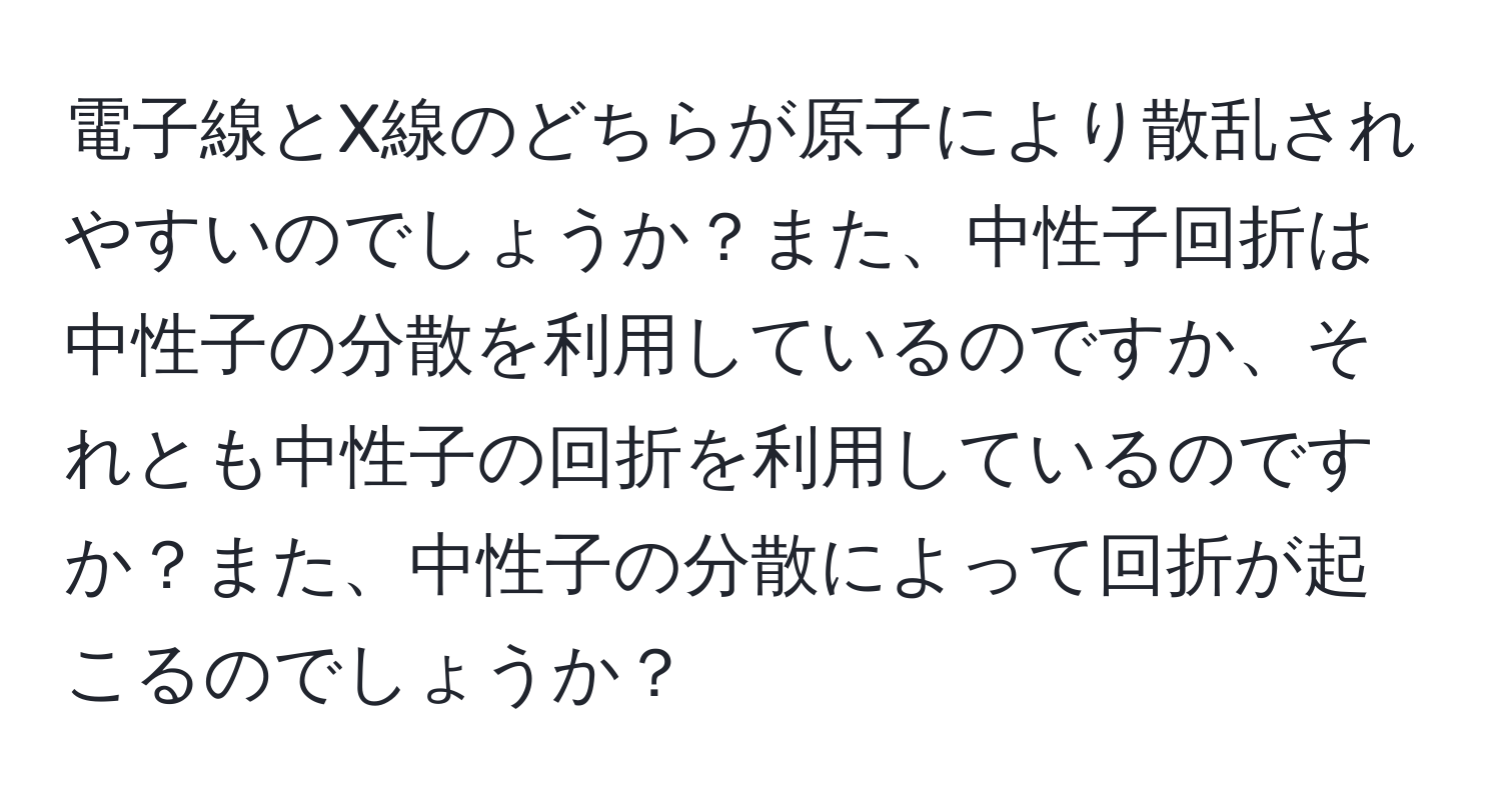 電子線とX線のどちらが原子により散乱されやすいのでしょうか？また、中性子回折は中性子の分散を利用しているのですか、それとも中性子の回折を利用しているのですか？また、中性子の分散によって回折が起こるのでしょうか？