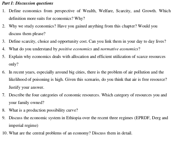 Discussion questions 
1. Define economics from perspective of Wealth, Welfare, Scarcity, and Growth. Which 
definition more suits for economics? Why? 
2. Why we study economics? Have you gained anything from this chapter? Would you 
discuss them please? 
3. Define scarcity, choice and opportunity cost. Can you link them in your day to day lives? 
4. What do you understand by positive economics and normative economics? 
5. Explain why economics deals with allocation and efficient utilization of scarce resources 
only? 
6. In recent years, especially around big cities, there is the problem of air pollution and the 
likelihood of poisoning is high. Given this scenario, do you think that air is free resource? 
Justify your answer. 
7. Describe the four categories of economic resources. Which category of resources you and 
your family owned? 
8. What is a production possibility curve? 
9. Discuss the economic system in Ethiopia over the recent three regimes (EPRDF, Derg and 
imperial regime) 
10. What are the central problems of an economy? Discuss them in detail.