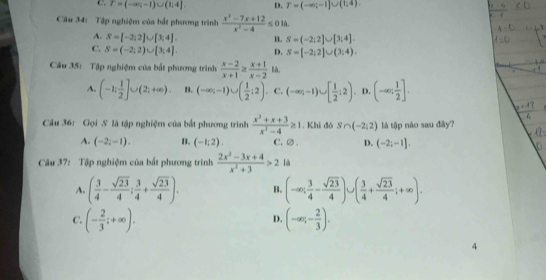 C T=(-∈fty ;-1)∪ (1;4],
D. T=(-∈fty ;-1]∪ (1;4).
Câu 34: Tập nghiệm của bất phương trình  (x^2-7x+12)/x^2-4 ≤ 0la.
A. S=[-2;2]∪ [3;4].
B. S=(-2:2]∪ [3:4].
C. S=(-2;2)∪ [3;4].
D. S=[-2;2]∪ (3;4).
Câu 35: Tập nghiệm của bất phương trình  (x-2)/x+1 ≥  (x+1)/x-2 1a
A. (-1; 1/2 ]∪ (2;+∈fty ). B. (-∈fty ;-1)∪ ( 1/2 ;2). C. (-∈fty ;-1)∪ [ 1/2 ;2) D. (-∈fty ; 1/2 ].
Câu 36: Gọi S là tập nghiệm của bất phương trình  (x^2+x+3)/x^2-4 ≥ 1. Khi đó S∩ (-2;2) là tập nào sau đây?
A. (-2;-1). B. (-1;2). C.∅ . D. (-2;-1],
Câu 37: Tập nghiệm của bất phương trình  (2x^2-3x+4)/x^2+3 >2 là
A. ( 3/4 - sqrt(23)/4 ; 3/4 + sqrt(23)/4 ). B. (-∈fty ; 3/4 - sqrt(23)/4 )∪ ( 3/4 + sqrt(23)/4 ;+∈fty ).
C. (- 2/3 ;+∈fty ). (-∈fty ;- 2/3 ).
D.
4