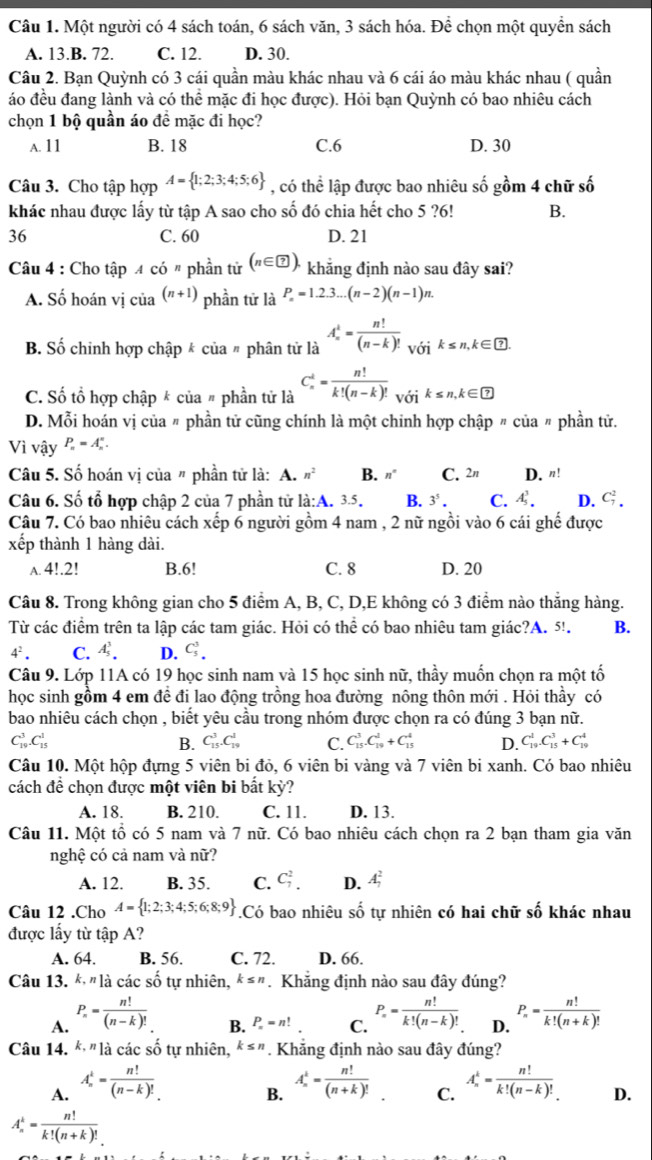 Một người có 4 sách toán, 6 sách văn, 3 sách hóa. Để chọn một quyền sách
A. 13.B. 72. C. 12. D. 30.
Câu 2. Bạn Quỳnh có 3 cái quần màu khác nhau và 6 cái áo màu khác nhau ( quần
áo đều đang lành và có thể mặc đi học được). Hỏi bạn Quỳnh có bao nhiêu cách
chọn 1 bộ quần áo đề mặc đi học?
A. 11 B. 18 C.6 D. 30
Câu 3. Cho tập hợp A= 1;2;3;4;5;6 , có thể lập được bao nhiêu số gồm 4 chữ số
khác nhau được lấy từ tập A sao cho số đó chia hết cho 5 ?6! B.
36 C. 60 D. 21
Câu 4 : Cho tập 4 có " phần tử (n∈ ?). khẳng định nào sau đây sai?
A. Số hoán vị của (n+1) phần tử là P_n=1.2.3...(n-2)(n-1)n.
B. Số chỉnh hợp chập k của # phân tử là A_n^(k=frac n!)(n-k)!_V(Yik≤ n,k∈  enclosecircle?.
C. Số tổ hợp chập * của # phần tử là C_n^(k=frac n!)k!(n-k)!_V01k≤ n,k∈ □
D. Mỗi hoán vị của 〃 phần tử cũng chính là một chinh hợp chập 〃 của 〃 phần tử.
Vì vậy P_n=A_n^(n.
Câu 5. Số hoán vị của " phần tử là: A. n^2) B. n° C. 2π D. n!
Câu 6. Số tổ hợp chập 2 của 7 phần tử là:A. 3.5. B. 3^5. C. A_5^(3. D. C_7^2.
Câu 7. Có bao nhiêu cách xếp 6 người gồm 4 nam , 2 nữ ngồi vào 6 cái ghế được
xếp thành 1 hàng dài.
A. 4!.2! B.6! C. 8 D. 20
Câu 8. Trong không gian cho 5 điểm A, B, C, D,E không có 3 điểm nào thắng hàng.
Từ các điểm trên ta lập các tam giác. Hỏi có thể có bao nhiêu tam giác?A. 5!. B.
4^2). C. A_5^(3. D. C_5^3.
Câu 9. Lớp 11A có 19 học sinh nam và 15 học sinh nữ, thầy muốn chọn ra một tố
học sinh gồm 4 em đề đi lao động trồng hoa đường nông thôn mới . Hỏi thầy có
bao nhiêu cách chọn , biết yêu cầu trong nhóm được chọn ra có đúng 3 bạn nữ.
C_(19)^3.C_(15)^1
B. C_(15)^3.C_(19)^1 C. C_(15)^3.C_(19)^2+C_(15)^4 D. C_(19)^1.C_(15)^3+C_(19)^4
Câu 10. Một hộp đựng 5 viên bi đỏ, 6 viên bi vàng và 7 viên bi xanh. Có bao nhiêu
cách đề chọn được một viên bi bất kỳ?
A. 18. B. 210. C. 11. D. 13.
Câu 11. Một tổ có 5 nam và 7 nữ. Có bao nhiêu cách chọn ra 2 bạn tham gia văn
nghệ có cả nam và nữ?
A. 12. B. 35. C. C_7^2. D. A_1^2
Câu 12 .Cho A= 1;2;3;4;5;6;8;9).Có bao nhiêu shat o tự nhiên có hai chữ số khác nhau
được lấy từ tập A?
A. 64. B. 56. C. 72. D. 66.
Câu 13. * "là các số tự nhiên, k≤ n Khẳng định nào sau đây đúng?
A. P_n= n!/(n-k)!  P_n= n!/k!(n-k)!  D. P_n= n!/k!(n+k)! 
B. P_n=n! C.
Câu 14. k,n là các số tự nhiên, k≤ n. Khăng định nào sau đây đúng?
A. A_n^(1=frac n!)(n-k)! A_n^(1=frac n!)(n+k)! C. A_n^(k=frac n!)k!(n-k)! D.
B.
A_n^(k=frac n!)k!(n+k)!