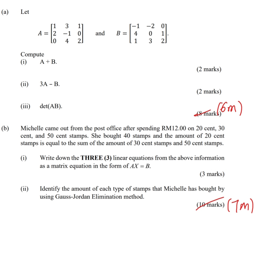 Let
A=beginbmatrix 1&3&1 2&-1&0 0&4&2endbmatrix and B=beginbmatrix -1&-2&0 4&0&1 1&3&2endbmatrix. 
Compute 
(i) A+B. 
(2 marks) 
(ii) 3A-B. 
(2 marks) 
(iii) det(AB). 
(8 marksom 
(b) Michelle came out from the post office after spending RM12.00 on 20 cent, 30
cent, and 50 cent stamps. She bought 40 stamps and the amount of 20 cent
stamps is equal to the sum of the amount of 30 cent stamps and 50 cent stamps. 
(i) Write down the THREE (3) linear equations from the above information 
as a matrix equation in the form of AX=B. 
(3 marks) 
(ii) Identify the amount of each type of stamps that Michelle has bought by 
using Gauss-Jordan Elimination method. 
(10 marks)