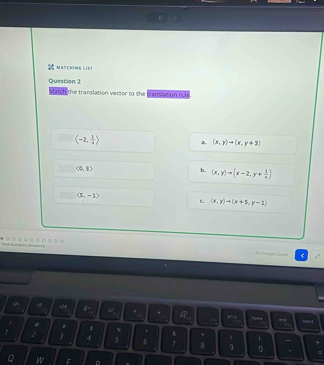 MATCHING LIST
Question 2
Match the translation vector to the translation rule.
langle -2, 1/4 rangle
a. (x,y)to (x,y+3)
<0,3>
b. (x,y)to (x-2,y+ 1/4 )
langle 5,-1rangle
c. (x,y)to (x+5,y-1)
All Changes Saved <
I@
a
.
prt sc home
end insre t
1 . # s % A
1
 1 2 3 4 5 6 7 8 9 0
=
Q W F D