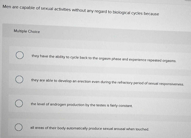 Men are capable of sexual activities without any regard to biological cycles because
Multiple Choice
they have the ability to cycle back to the orgasm phase and experience repeated orgasms.
they are able to develop an erection even during the refractory period of sexual responsiveness.
the level of androgen production by the testes is fairly constant.
all areas of their body automatically produce sexual arousal when touched.