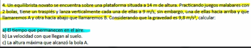 Un equilibrista novato se encuentra sobre una plataforma situada a 14 m de altura. Practicando juegos malabares con
2 bolas, tiene un traspiés y lanza verticalmente cada una de ellas a 9 m/s, sin embargo, una de ellas hacia arriba y que 
llamaremos A y otra hacía abajo que llamaremos B. Considerando que la gravedad es 9,8m/s^2 calcular: 
a) El tiempo que permanecen en el aire. 
b) La velocidad con que llegan al suelo. 
c) La altura máxima que alcanzó la bola A.