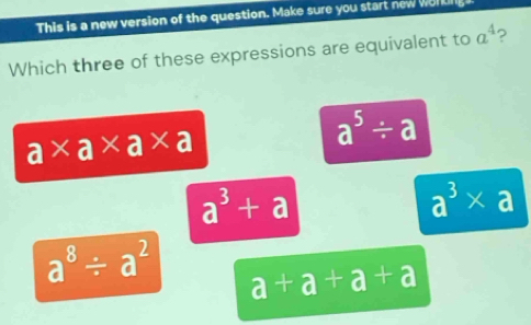 This is a new version of the question. Make sure you start new werkn
Which three of these expressions are equivalent to a^4 ?
a* a* a* a
a^5/ a
a^3+a
a^3* a
a^8/ a^2 a+a+a+a