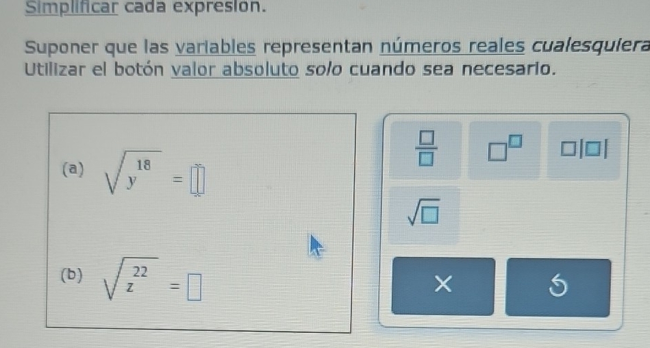 Simplificar cada expresion. 
Suponer que las variables representan números reales cualesquiera 
Utilizar el botón valor absoluto solo cuando sea necesario. 
(a) sqrt(y^(18))=□
 □ /□   □^(□)
sqrt(□ )
(b) sqrt(z^(22))=□
X