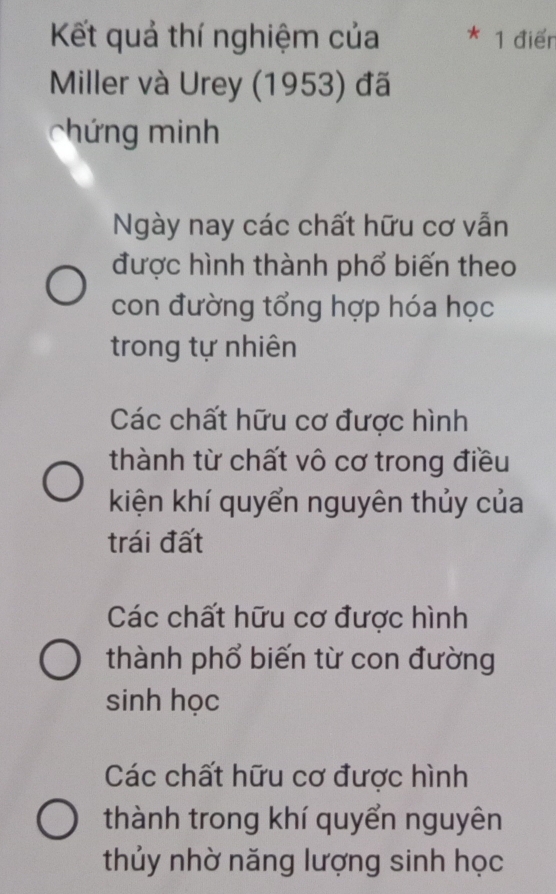 Kết quả thí nghiệm của * 1 điểr
Miller và Urey (1953) đã
chứ ng minh
Ngày nay các chất hữu cơ vẫn
được hình thành phổ biến theo
con đường tổng hợp hóa học
trong tự nhiên
Các chất hữu cơ được hình
thành từ chất vô cơ trong điều
kiện khí quyển nguyên thủy của
trái đất
Các chất hữu cơ được hình
thành phổ biến từ con đường
sinh học
Các chất hữu cơ được hình
thành trong khí quyển nguyên
thủy nhờ năng lượng sinh học