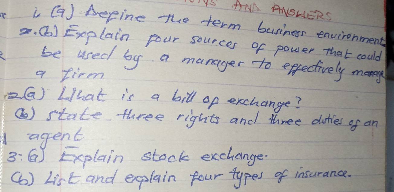 OIVS ANA ANSHERS 
i Ga) Depine the term business environment 
. () Explain four sources of power that could 
be used by a manager to effectively many 
a firm 
(G) What is a bill of exchange? 
⑥) state three rights and three duties of an 
A agent 
3: ( Explain stock exchange 
(6 ) List and explain four types of insurance.