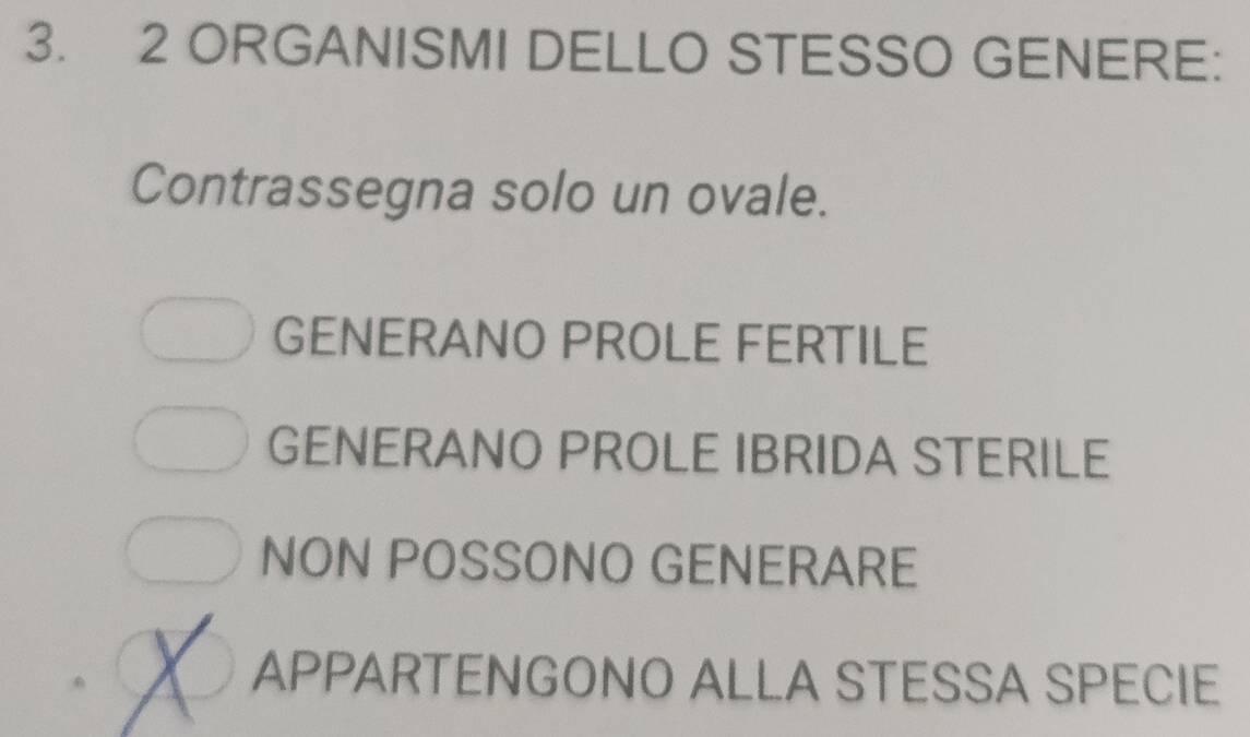 ORGANISMI DELLO STESSO GENERE:
Contrassegna solo un ovale.
GENERANO PROLE FERTILE
GENERANO PROLE IBRIDA STERILE
NON POSSONO GENERARE
APPARTENGONO ALLA STESSA SPECIE