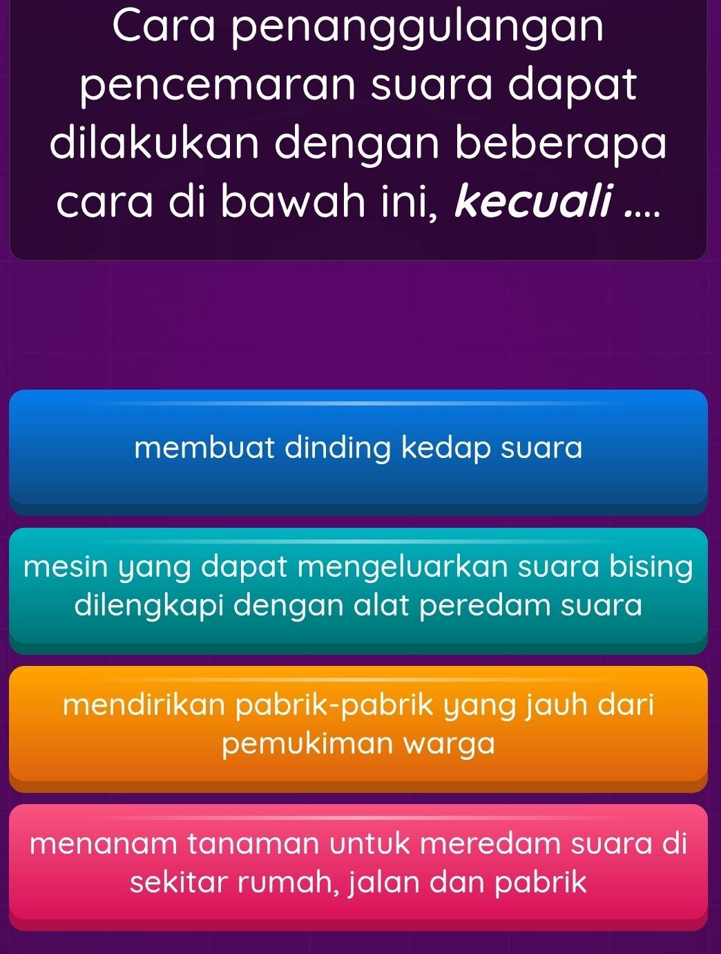 Cara penanggulangan
pencemaran suara dapat
dilakukan dengan beberapa
cara di bawah ini, kecuali ....
membuat dinding kedap suara
mesin yang dapat mengelvarkan suara bising
dilengkapi dengan alat peredam suara
mendirikan pabrik-pabrik yang jauh dari
pemukiman warga
menanam tanaman untuk meredam suara di
sekitar rumah, jalan dan pabrik