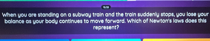 19/25 
When you are standing on a subway train and the train suddenly stops, you lose your 
balance as your body continues to move forward. Which of Newton's laws does this 
represent?