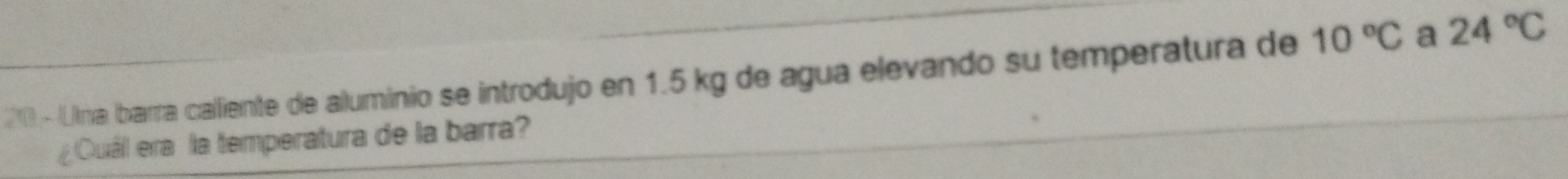 20 -/Llna barra calliente de aluminio se introdujo en 1.5 kg de agua elevando su temperatura de 10°C a 24°C
¿Quáil era la temperatura de la barra?