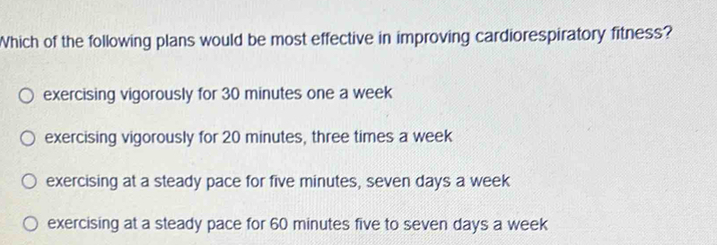 Which of the following plans would be most effective in improving cardiorespiratory fitness?
exercising vigorously for 30 minutes one a week
exercising vigorously for 20 minutes, three times a week
exercising at a steady pace for five minutes, seven days a week
exercising at a steady pace for 60 minutes five to seven days a week