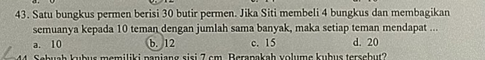 Satu bungkus permen berisi 30 butir permen. Jika Siti membeli 4 bungkus dan membagikan
semuanya kepada 10 teman dengan jumlah sama banyak, maka setiap teman mendapat ...
a. 10 b. 12 c. 15 d. 20
Sebuah kubus memiliki paniang sisi 7 cm. Berapakah volume kubus tersebut?