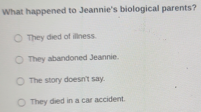 What happened to Jeannie's biological parents?
They died of illness.
They abandoned Jeannie.
The story doesn't say.
They died in a car accident.