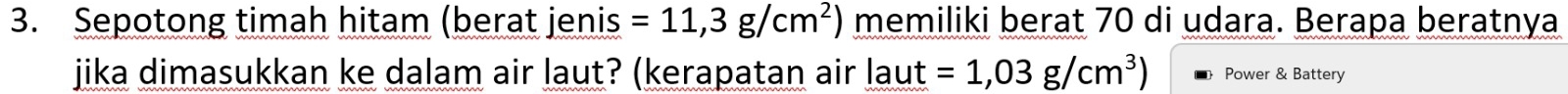 Sepotong timah hitam (berat jenis =11,3g/cm^2) memiliki berat 70 di udara. Berapa beratnya 
jika dimasukkan ke dalam air laut? (kerapatan air laut =1,03g/cm^3) Power & Battery
