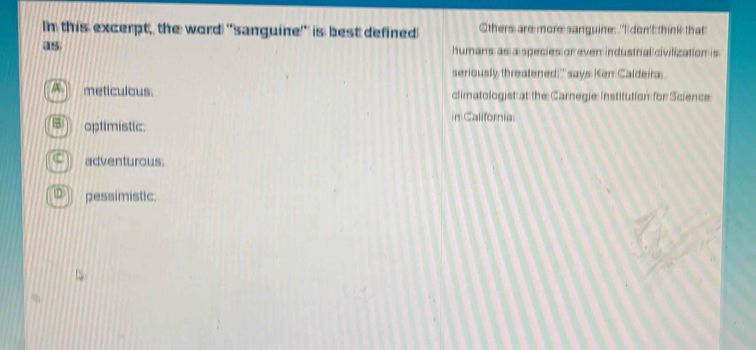 In this excerpt, the word "sanguine'' is best defined Others are more sanguine: "I don't think that
as
humans as a species or even industrial civilization is
seriously threatened;' says Ken Caldeira,
meticulous. climatologist at the Carnegie: Institution for Science
in California.
aptimistic.
adventurous.
pessimistic: