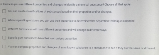 How can you use different properties and changes to identify a chemical substance? Choose all that apply.
You can create classifications of substances based on their properties and/or changes.
When separating mixtures, you can use their properties to determine what separation technique is needed.
Different substances will have different properties and will change in different ways.
Specific pure substances have their own unique properties.
You can compare properties and changes of an unknown substance to a known one to see if they are the same or different.