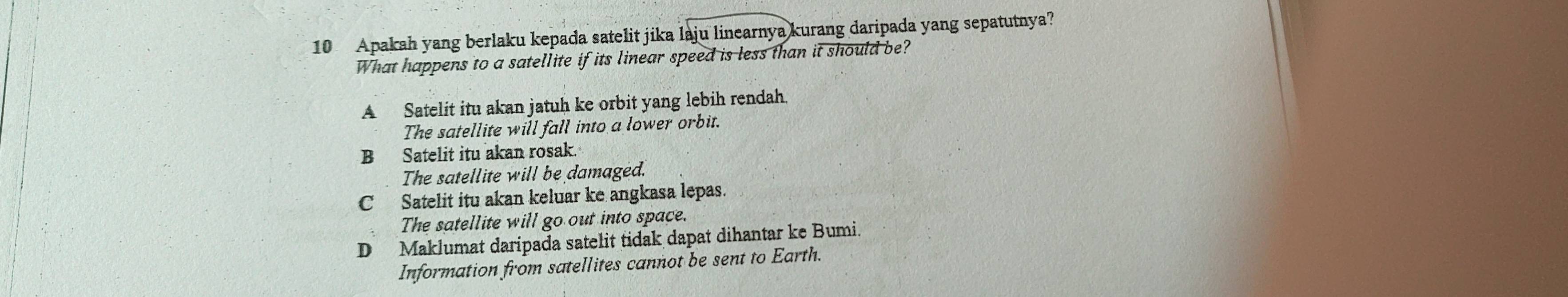 Apakah yang berlaku kepada satelit jika laju linearnya kurang daripada yang sepatutnya?
What happens to a satellite if its linear speed is less than it should be?
A Satelit itu akan jatuh ke orbit yang lebih rendah.
The satellite will fall into a lower orbit.
B Satelit itu akan rosak.
The satellite will be damaged.
C Satelit itu akan keluar ke angkasa lepas.
The satellite will go out into space.
D Maklumat daripada satelit tidak dapat dihantar ke Bumi.
Information from satellites cannot be sent to Earth.