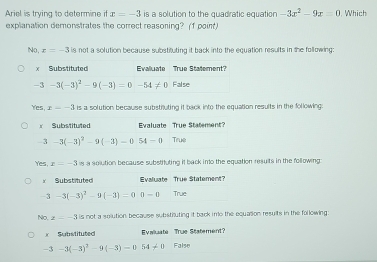 Ariel is trying to determine if x=-3 is a solution to the quadratic equation -3x^2-9x=0. Which
explanation demonstrates the correct reasoning? (1 point)
No. x=-3 is not a solution because substituting it back into the equation results in the following:
Yes, x=-3 is a solution because substiuting it back into the equation results in the following
Yes. x=-3 is a solution because substifuting it back into the equation results in the following
No, x=-3 is not a solution, because substiluting it back imo the equation results in the following 
× Substituted Evaliuate True Statement?
-3-3(-3)^2-9(-3)=054!= 0 False