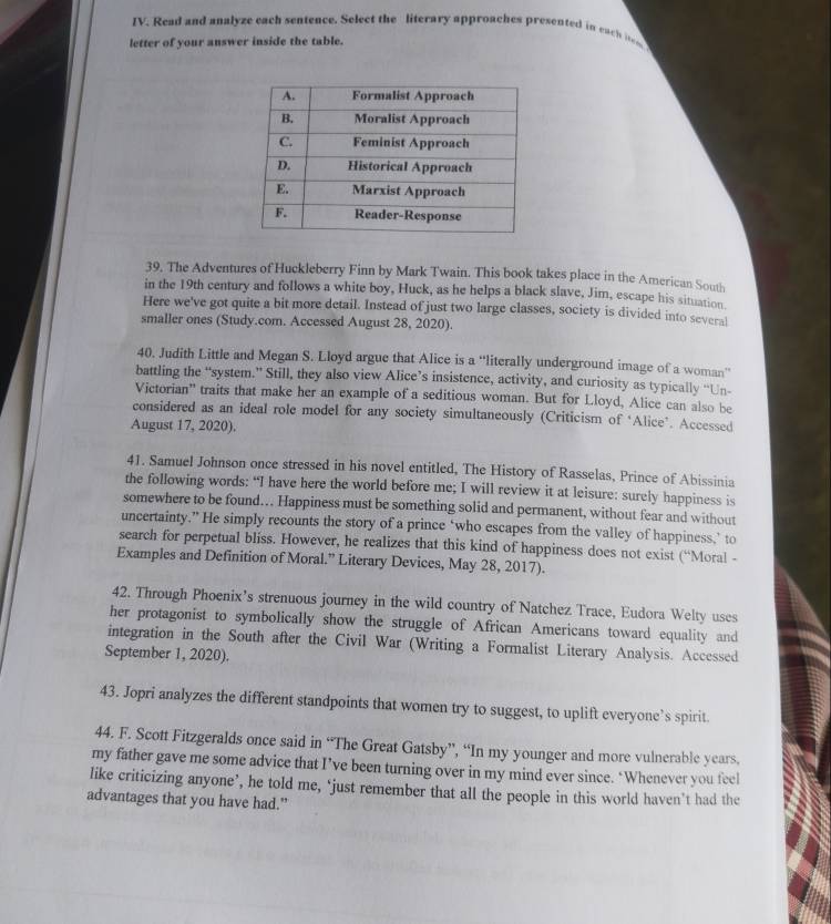 Read and analyze each sentence. Select the literary approaches presented in each ite
letter of your answer inside the table.
39. The Adventures of Huckleberry Finn by Mark Twain. This book takes place in the American South
in the 19th century and follows a white boy, Huck, as he helps a black slave, Jim, escape his situation.
Here we've got quite a bit more detail. Instead of just two large classes, society is divided into several
smaller ones (Study.com. Accessed August 28, 2020).
40. Judith Little and Megan S. Lloyd argue that Alice is a “literally underground image of a woman”
battling the “system.” Still, they also view Alice’s insistence, activity, and curiosity as typically “Un-
Victorian” traits that make her an example of a seditious woman. But for Lloyd, Alice can also be
considered as an ideal role model for any society simultaneously (Criticism of ‘Alice’. Accessed
August 17, 2020).
41. Samuel Johnson once stressed in his novel entitled, The History of Rasselas, Prince of Abissinia
the following words: “I have here the world before me; I will review it at leisure: surely happiness is
somewhere to be found… Happiness must be something solid and permanent, without fear and without
uncertainty.” He simply recounts the story of a prince ‘who escapes from the valley of happiness,’ to
search for perpetual bliss. However, he realizes that this kind of happiness does not exist (“Moral -
Examples and Definition of Moral.” Literary Devices, May 28, 2017).
42. Through Phoenix’s strenuous journey in the wild country of Natchez Trace, Eudora Welty uses
her protagonist to symbolically show the struggle of African Americans toward equality and
integration in the South after the Civil War (Writing a Formalist Literary Analysis. Accessed
September 1, 2020).
43. Jopri analyzes the different standpoints that women try to suggest, to uplift everyone’s spirit.
44. F. Scott Fitzgeralds once said in “The Great Gatsby”, “In my younger and more vulnerable years.
my father gave me some advice that I’ve been turning over in my mind ever since. ‘Whenever you feel
like criticizing anyone’, he told me, ‘just remember that all the people in this world haven’t had the
advantages that you have had.”