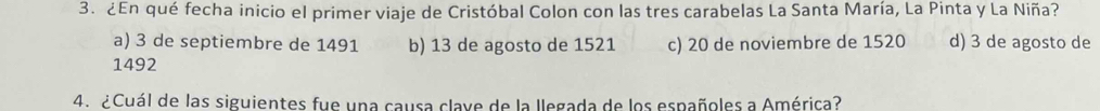 ¿En qué fecha inicio el primer viaje de Cristóbal Colon con las tres carabelas La Santa María, La Pinta y La Niña?
a) 3 de septiembre de 1491 b) 13 de agosto de 1521
1492 c) 20 de noviembre de 1520 d) 3 de agosto de
4. ¿Cuál de las siguientes fue una causa clave de la llegada de los españoles a América?