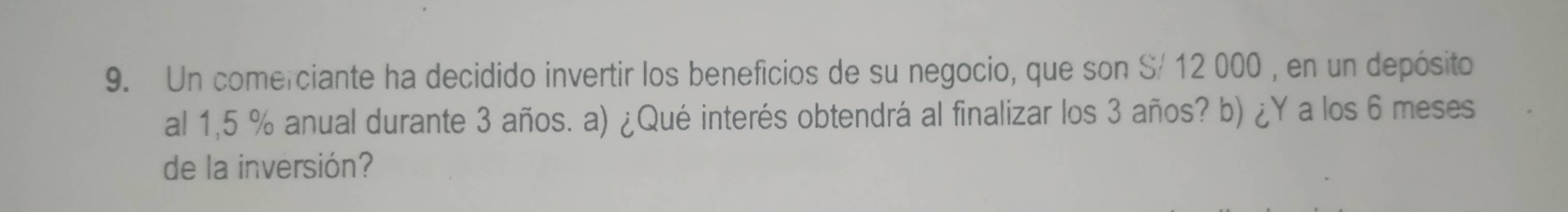 Un comerciante ha decidido invertir los beneficios de su negocio, que son S/ 12 000 , en un depósito 
al 1,5 % anual durante 3 años. a) ¿Qué interés obtendrá al finalizar los 3 años? b) ¿Y a los 6 meses 
de la inversión?