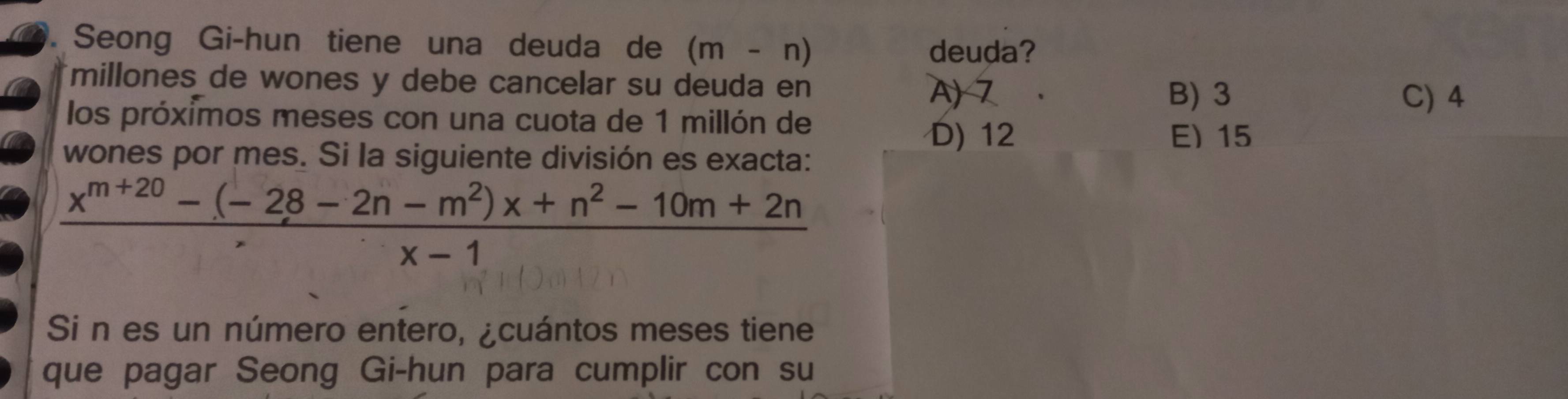 Seong Gi-hun tiene una deuda de (m-n)
deuda?
millones de wones y debe cancelar su deuda en
A) 7 B) 3 C) 4
los próximos meses con una cuota de 1 millón de
D) 12 E) 15
wones por mes. Si la siguiente división es exacta:
 (x^(m+20)-(-28-2n-m^2)x+n^2-10m+2n)/x-1 
Si n es un número entero, ¿cuántos meses tiene
que pagar Seong Gi-hun para cumplir con su