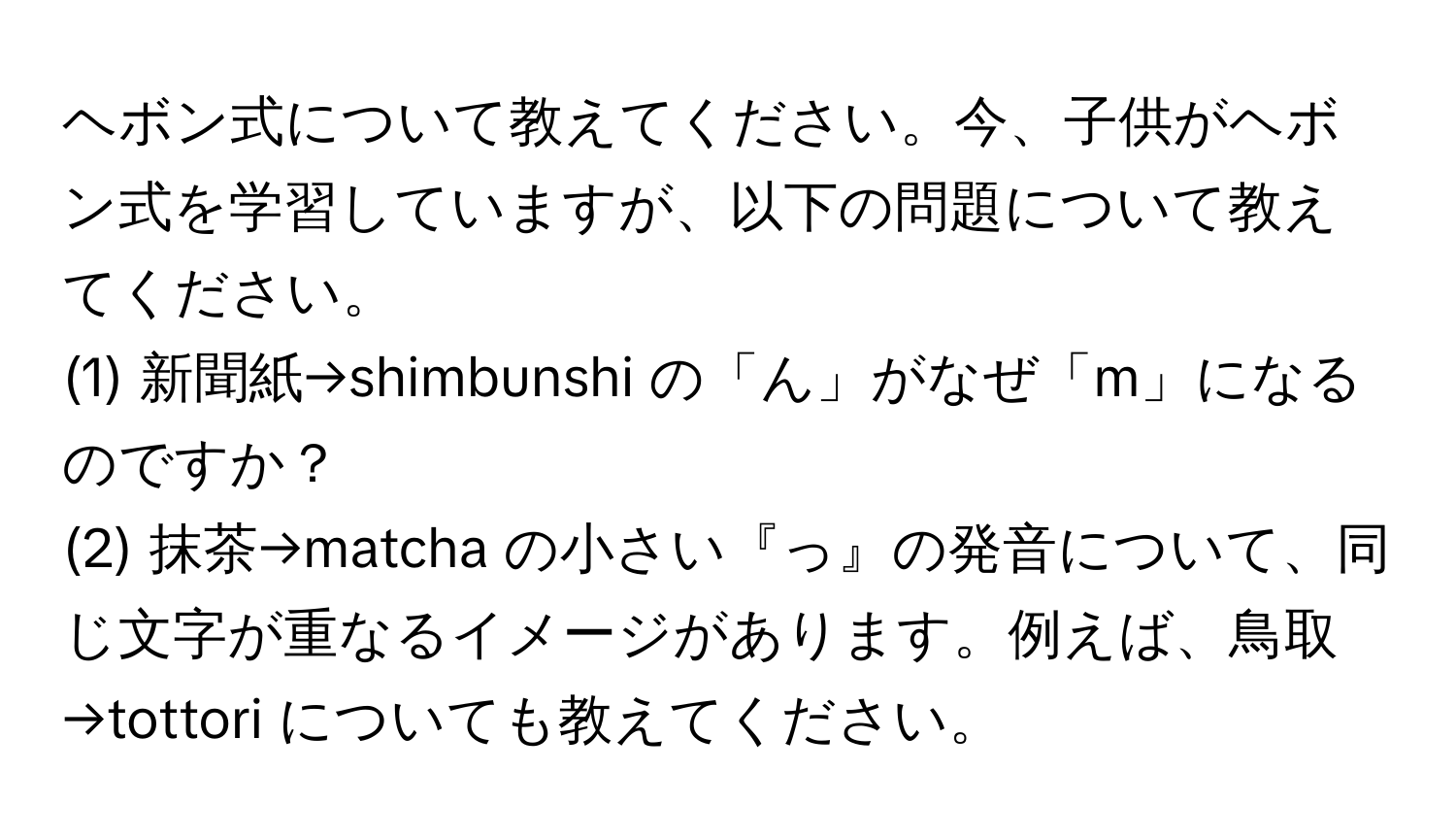 ヘボン式について教えてください。今、子供がヘボン式を学習していますが、以下の問題について教えてください。  
(1) 新聞紙→shimbunshi の「ん」がなぜ「m」になるのですか？  
(2) 抹茶→matcha の小さい『っ』の発音について、同じ文字が重なるイメージがあります。例えば、鳥取→tottori についても教えてください。