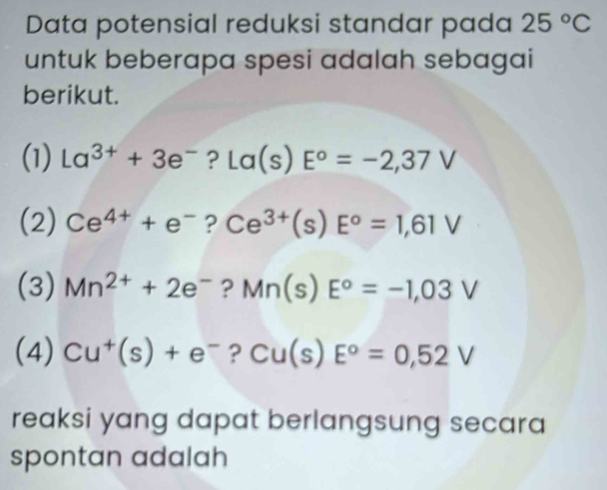 Data potensial reduksi standar pada 25°C
untuk beberapa spesi adalah sebagai 
berikut. 
(1) La^(3+)+3e^- ? La(s)E°=-2,37V
(2) Ce^(4+)+e^- 1 Ce^(3+)(s)E^o=1,61V
(3) Mn^(2+)+2e^- ? Mn(s)E°=-1,03V
(4) Cu^+(s)+e^- ? Cu(s)E°=0,52V
reaksi yang dapat berlangsung secara 
spontan adalah