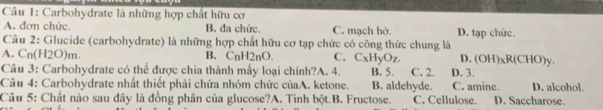 Carbohydrate là những hợp chất hữu cơ
A. đơn chức. B. đa chức. C. mạch hở. D. tạp chức.
Câu 2: Glucide (carbohydrate) là những hợp chất hữu cơ tạp chức có công thức chung là
A. C n(H2O)m. B. C_nH_2nO. C. C_xH_yO_z. D. (OH)_xR(CHO)y. 
Câu 3: Carbohydrate có thể được chia thành mấy loại chính?A. 4. B. 5. C. 2. D. 3.
Câu 4: Carbohydrate nhất thiết phải chứa nhóm chức củaA. ketone. B. aldehyde. C. amine. D. alcohol.
Câu 5: Chất nào sau đây là đồng phân của glucose?A. Tinh bột.B. Fructose. C. Cellulose. D. Saccharose.