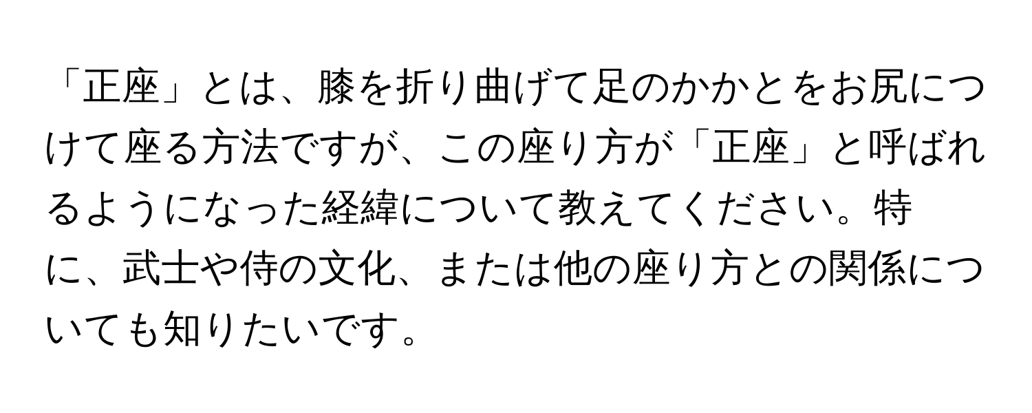 「正座」とは、膝を折り曲げて足のかかとをお尻につけて座る方法ですが、この座り方が「正座」と呼ばれるようになった経緯について教えてください。特に、武士や侍の文化、または他の座り方との関係についても知りたいです。