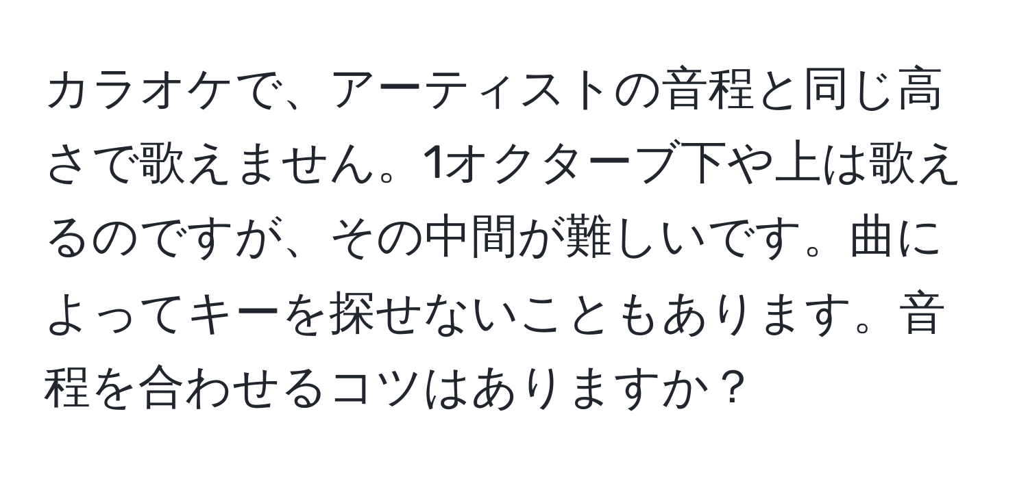 カラオケで、アーティストの音程と同じ高さで歌えません。1オクターブ下や上は歌えるのですが、その中間が難しいです。曲によってキーを探せないこともあります。音程を合わせるコツはありますか？