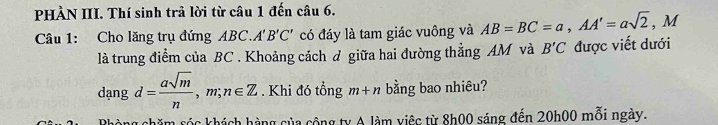 PHÀN III. Thí sinh trả lời từ câu 1 đến câu 6. 
Câu 1: Cho lăng trụ đứng ABC.. A'B'C' có đáy là tam giác vuông và AB=BC=a, AA'=asqrt(2), M
là trung điểm của BC. Khoảng cách d giữa hai đường thẳng AM và B'C được viết dưới
dangd= asqrt(m)/n , m;n∈ Z. Khi đó tổng m+n bằng bao nhiêu? 
Rhòng chăm sóc khách hàng của cộng ty A làm việc từ 8h00 sáng đến 20h00 mỗi ngày.