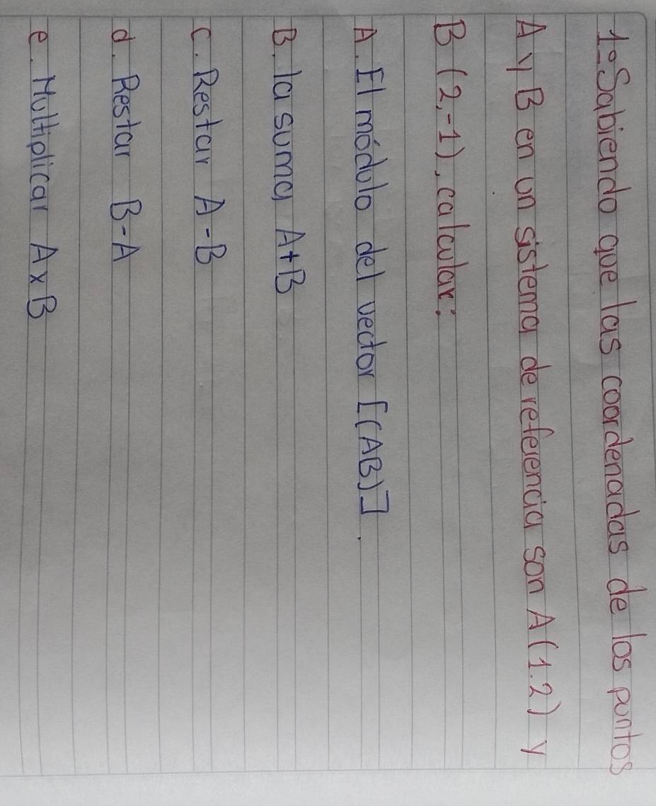 HeSabiendo goe las coordenadas de los puntos
A y B en un sistema de refeencia son A(1.2) y
B (2,-1) , calcular: 
A. El modulo del vector [(AB)]. 
B. la suma A+B
C. Restar A-B
d. Restar B-A
e. Hultiolicar A* B