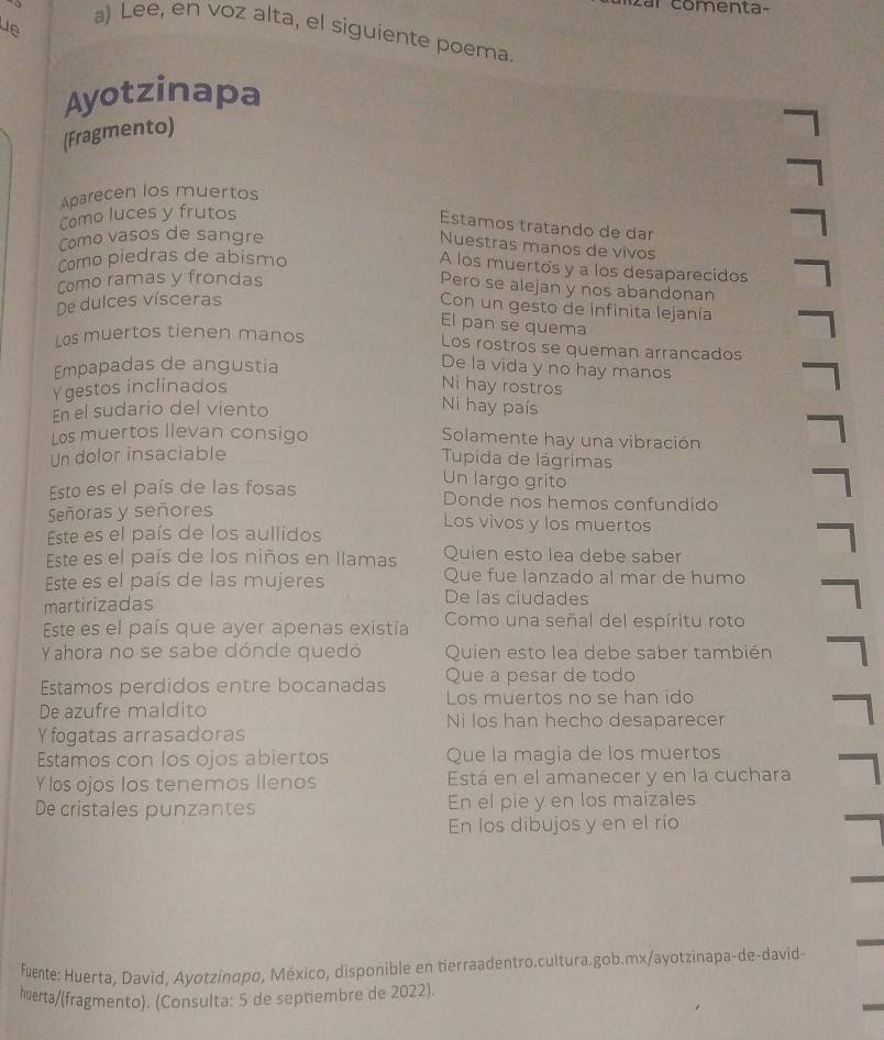 comenta-
ue
a) Lee, en voz alta, el siguiente poema.
Ayotzinapa
(Fragmento)
Aparecen los muertos
Como luces y frutos
Estamos tratando de dar
Como vasos de sangre
Nuestras manos de vivos
Como piedras de abismo
A los muertos y a los desaparecidos
Como ramas y frondas
Pero se alejan y nos abandonan
De dulces vísceras
Con un gesto de infinita lejanía
El pan se quema
Los muertos tienen manos
Los rostros se queman arrancados
Empapadas de angustia
De la vida y no hay manos
Ygestos inclinados
Ni hay rostros
En el sudario del viento
Ni hay país
Los muertos llevan consigo Solamente hay una vibración
Un dolor insaciable  Tupida de lágrimas
Un largo grito
Esto es el país de las fosas Donde nos hemos confundido
Señoras y señores
Los vivos y los muertos
Este es el país de los aullidos
Este es el país de los niños en llamas Quien esto lea debe saber
Que fue lanzado al mar de humo
Este es el país de las mujeres De las ciudades
martirizadas
Este es el país que ayer apenas existia Como una señal del espíritu roto
Yahora no se sabe dónde quedó Quien esto lea debe saber también
Que a pesar de todo
Estamos perdidos entre bocanadas Los muertos no se han ido
De azufre maldito Ni los han hecho desaparecer
Y fogatas arrasadoras
Estamos con los ojos abiertos Que la magia de los muertos
Y los ojos los tenemos Ilenos Está en el amanecer y en la cuchara
De cristales punzantes En el pie y en los maizales
En los dibujos y en el río
fuente: Huerta, David, Ayotzinαpo, México, disponible en tierraadentro.cultura.gob.mx/ayotzinapa-de-david
huerta/(fragmento). (Consulta: 5 de septiembre de 2022).