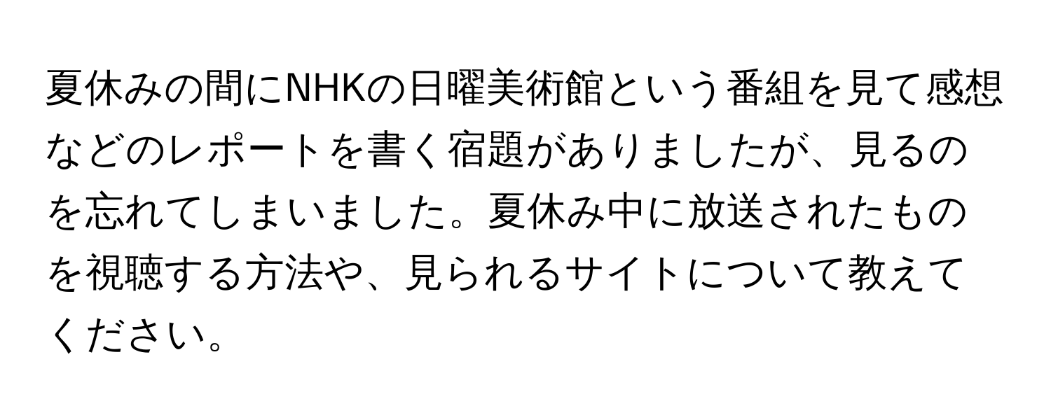 夏休みの間にNHKの日曜美術館という番組を見て感想などのレポートを書く宿題がありましたが、見るのを忘れてしまいました。夏休み中に放送されたものを視聴する方法や、見られるサイトについて教えてください。